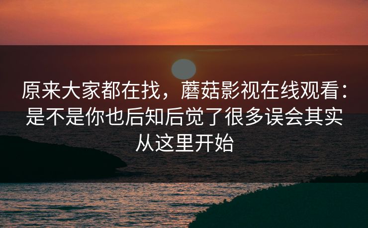原来大家都在找，蘑菇影视在线观看：是不是你也后知后觉了很多误会其实从这里开始