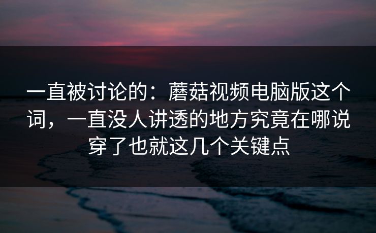 一直被讨论的：蘑菇视频电脑版这个词，一直没人讲透的地方究竟在哪说穿了也就这几个关键点