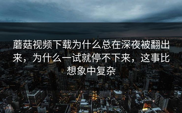 蘑菇视频下载为什么总在深夜被翻出来，为什么一试就停不下来，这事比想象中复杂