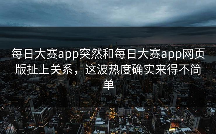 每日大赛app突然和每日大赛app网页版扯上关系，这波热度确实来得不简单
