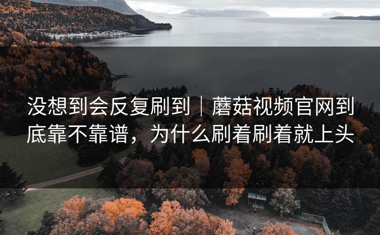 没想到会反复刷到｜蘑菇视频官网到底靠不靠谱，为什么刷着刷着就上头