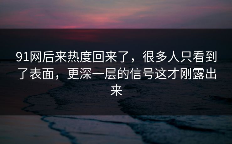 91网后来热度回来了，很多人只看到了表面，更深一层的信号这才刚露出来
