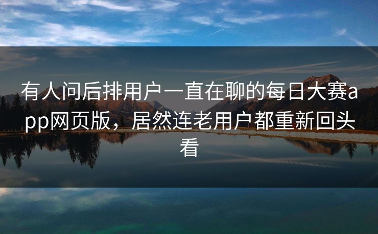 有人问后排用户一直在聊的每日大赛app网页版，居然连老用户都重新回头看