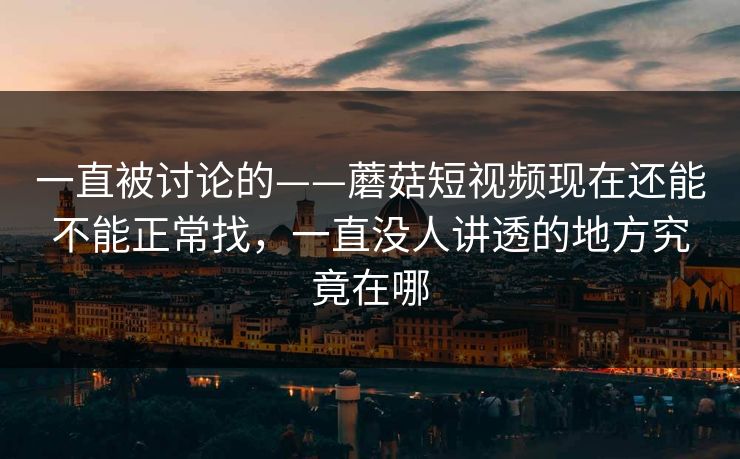 一直被讨论的——蘑菇短视频现在还能不能正常找，一直没人讲透的地方究竟在哪