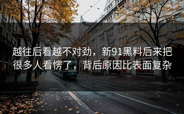 越往后看越不对劲,新91黑料后来把很多人看愣了,背后原因比表面复杂 越往后看越不对劲,新91黑料后来把很多人看愣了,背后原因比表面复杂