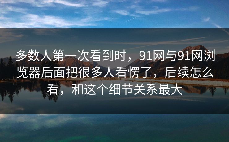 多数人第一次看到时,91网与91网浏览器后面把很多人看愣了,后续怎么看,和这个细节关系最大 多数人第一次看到时,91网与91网浏览器后面把很多人看愣了,后续怎么看,和这个细节关系最大