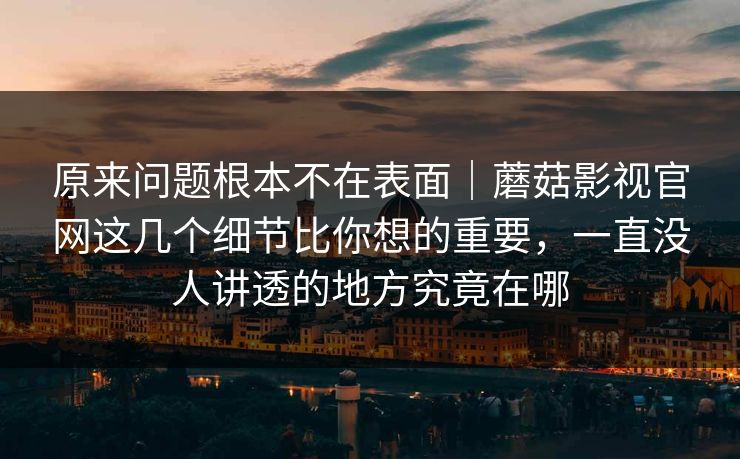 原来问题根本不在表面|蘑菇影视官网这几个细节比你想的重要,一直没人讲透的地方究竟在哪 原来问题根本不在表面|蘑菇影视官网这几个细节比你想的重要,一直没人讲透的地方究竟在哪