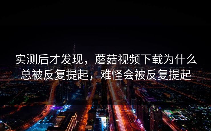 实测后才发现，蘑菇视频下载为什么总被反复提起，难怪会被反复提起