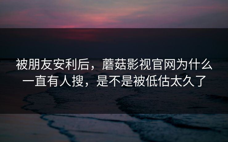 被朋友安利后，蘑菇影视官网为什么一直有人搜，是不是被低估太久了