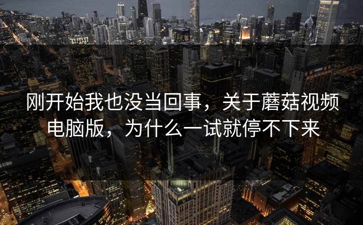 刚开始我也没当回事，关于蘑菇视频电脑版，为什么一试就停不下来