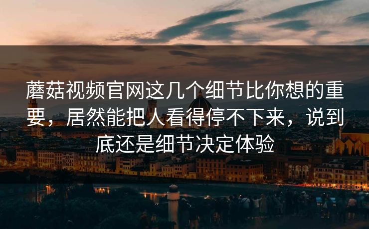 蘑菇视频官网这几个细节比你想的重要，居然能把人看得停不下来，说到底还是细节决定体验