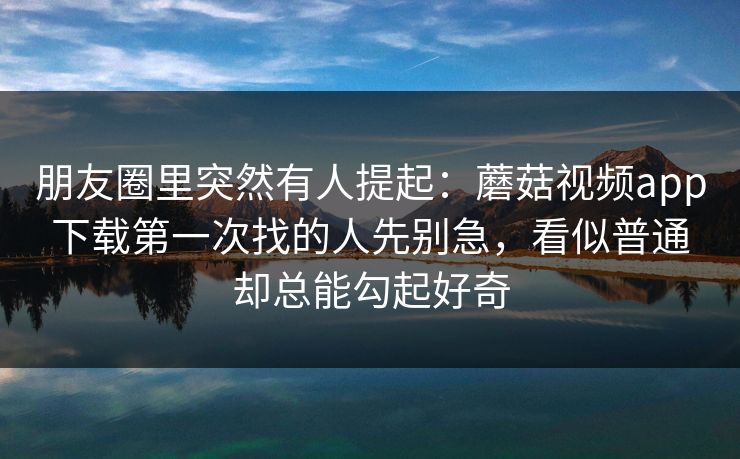 朋友圈里突然有人提起：蘑菇视频app下载第一次找的人先别急，看似普通却总能勾起好奇