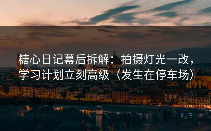 糖心日记幕后拆解：拍摄灯光一改，学习计划立刻高级（发生在停车场）
