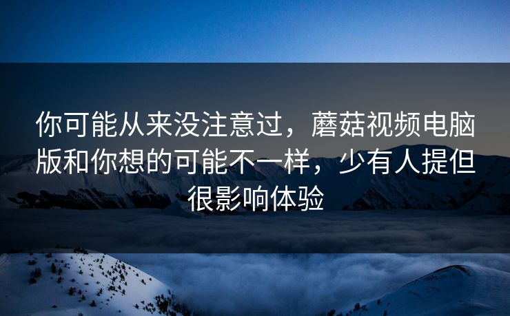 你可能从来没注意过，蘑菇视频电脑版和你想的可能不一样，少有人提但很影响体验