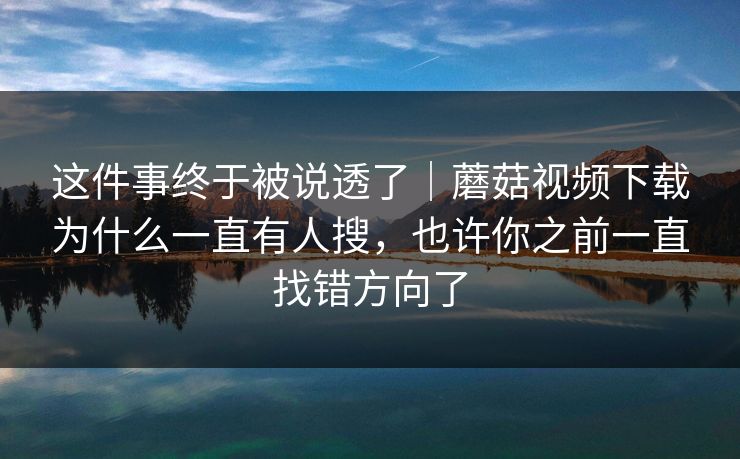 这件事终于被说透了｜蘑菇视频下载为什么一直有人搜，也许你之前一直找错方向了
