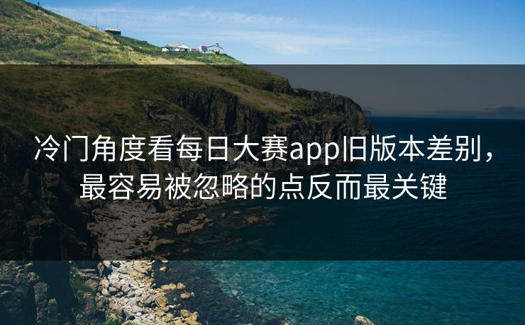 冷门角度看每日大赛app旧版本差别，最容易被忽略的点反而最关键