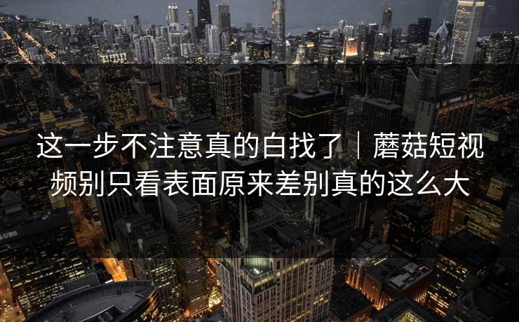 这一步不注意真的白找了｜蘑菇短视频别只看表面原来差别真的这么大