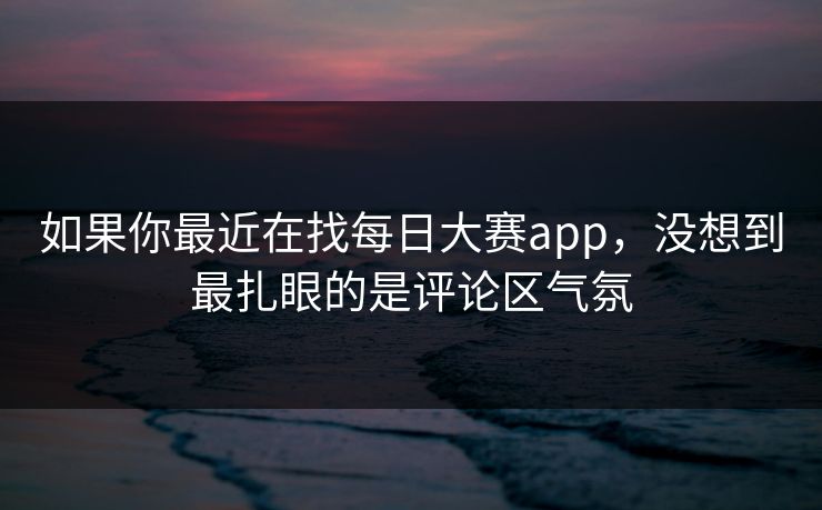 如果你最近在找每日大赛app，没想到最扎眼的是评论区气氛