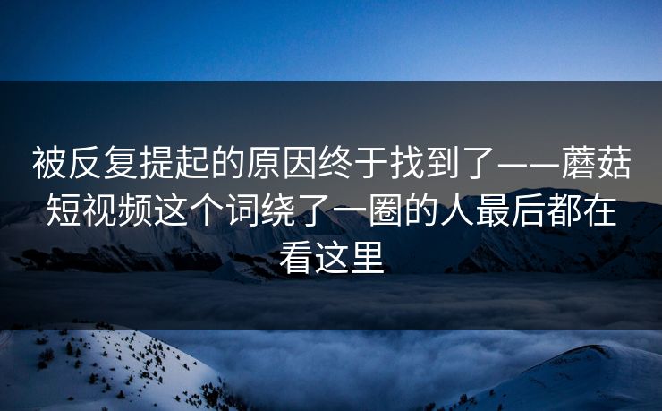 被反复提起的原因终于找到了——蘑菇短视频这个词绕了一圈的人最后都在看这里