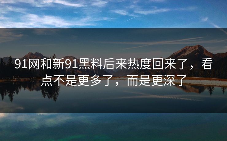 91网和新91黑料后来热度回来了，看点不是更多了，而是更深了