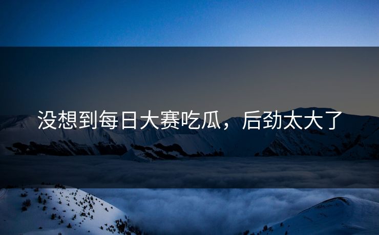 没想到每日大赛吃瓜，后劲太大了