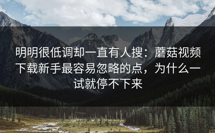 明明很低调却一直有人搜：蘑菇视频下载新手最容易忽略的点，为什么一试就停不下来