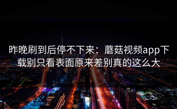 昨晚刷到后停不下来：蘑菇视频app下载别只看表面原来差别真的这么大